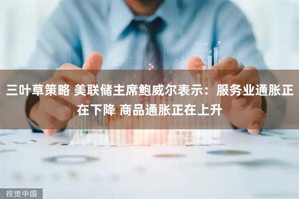 三叶草策略 美联储主席鲍威尔表示：服务业通胀正在下降 商品通胀正在上升