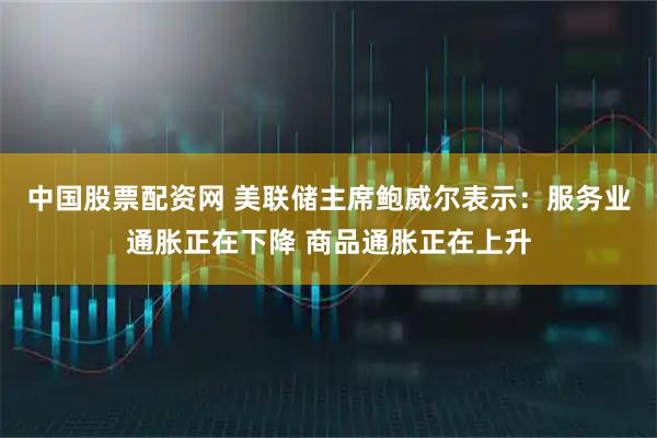 中国股票配资网 美联储主席鲍威尔表示：服务业通胀正在下降 商品通胀正在上升
