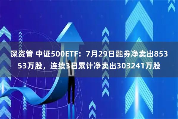 深资管 中证500ETF：7月29日融券净卖出85353万股，连续3日累计净卖出303241万股