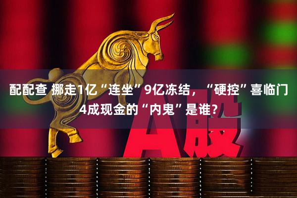配配查 挪走1亿“连坐”9亿冻结，“硬控”喜临门4成现金的“内鬼”是谁？