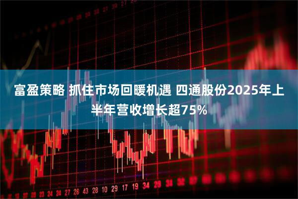 富盈策略 抓住市场回暖机遇 四通股份2025年上半年营收增长超75%