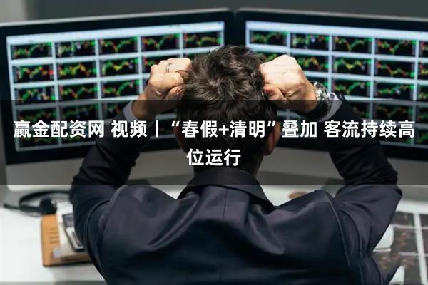 赢金配资网 视频丨“春假+清明”叠加 客流持续高位运行