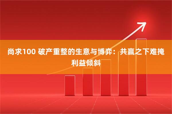 尚求100 破产重整的生意与博弈：共赢之下难掩利益倾斜